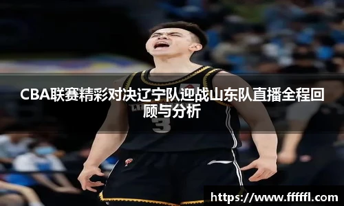 CBA联赛精彩对决辽宁队迎战山东队直播全程回顾与分析