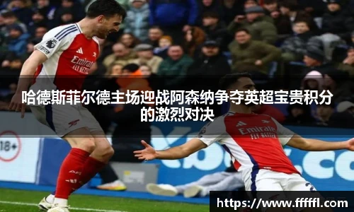 哈德斯菲尔德主场迎战阿森纳争夺英超宝贵积分的激烈对决